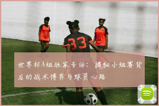 世界杯A组独家专访：揭秘小组赛背后的战术博弈与球员心路