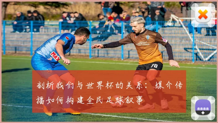 剖析我们与世界杯的关系：媒介传播如何构建全民足球叙事