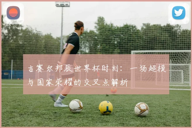 吉赛尔邦辰世界杯时刻：一场超模与国家荣耀的交叉点解析