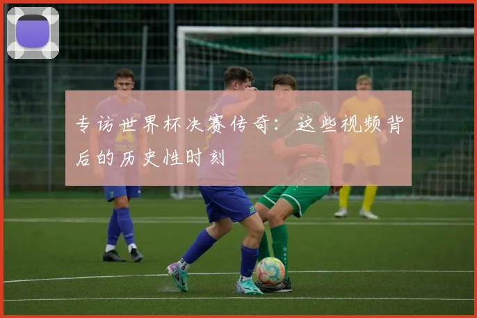 专访世界杯决赛传奇：这些视频背后的历史性时刻