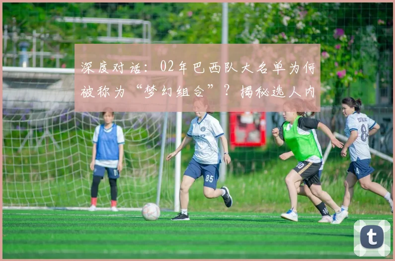 深度对话：02年巴西队大名单为何被称为“梦幻组合”？揭秘选人内幕