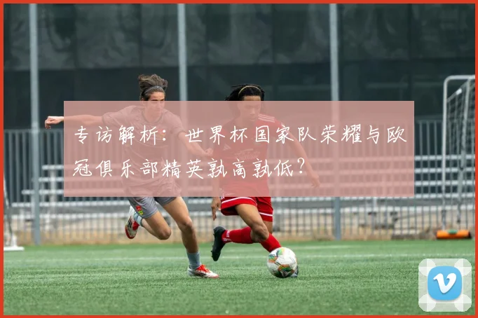 专访解析：世界杯国家队荣耀与欧冠俱乐部精英孰高孰低？