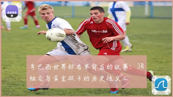年巴西世界杯名单背后的故事：3R组合与黄金双卡的历史性交汇