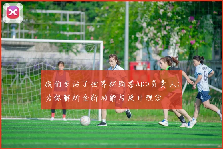 我们专访了世界杯购票App负责人：为你解析全新功能与设计理念