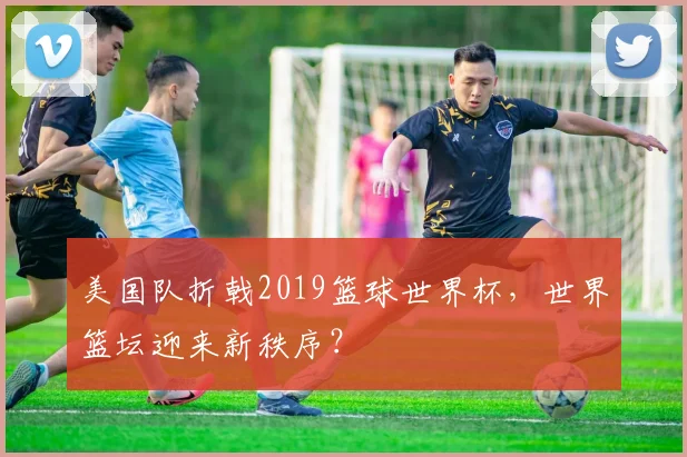 美国队折戟2019篮球世界杯，世界篮坛迎来新秩序？
