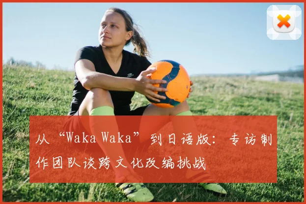 从“Waka Waka”到日语版：专访制作团队谈跨文化改编挑战
