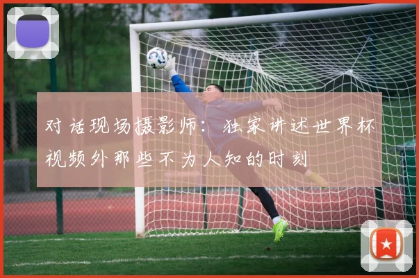 对话现场摄影师：独家讲述世界杯视频外那些不为人知的时刻