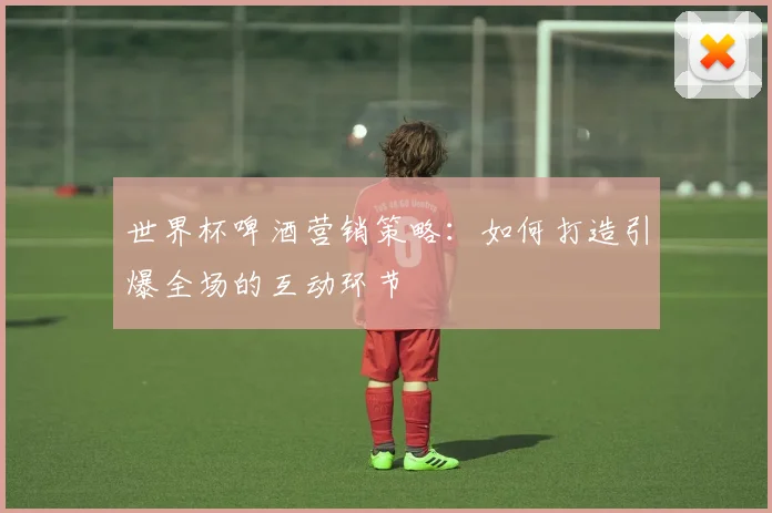 世界杯啤酒营销策略：如何打造引爆全场的互动环节