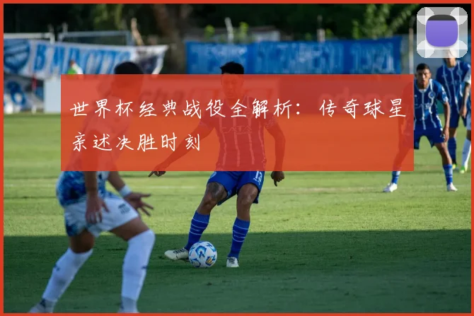 世界杯经典战役全解析：传奇球星亲述决胜时刻