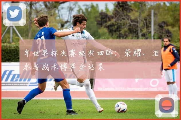 年世界杯决赛经典回眸：荣耀、泪水与战术博弈全记录