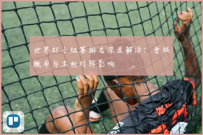 世界杯小组赛排名深度解读：晋级概率与末轮对阵影响