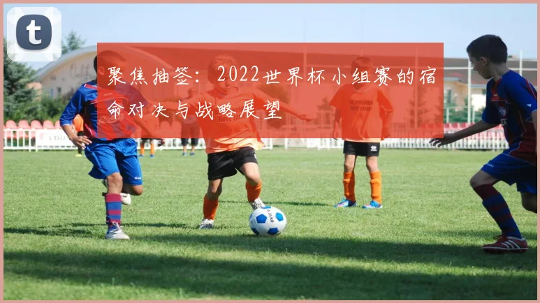 聚焦抽签：2022世界杯小组赛的宿命对决与战略展望