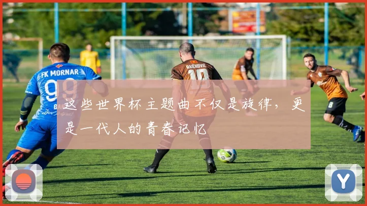 这些世界杯主题曲不仅是旋律，更是一代人的青春记忆